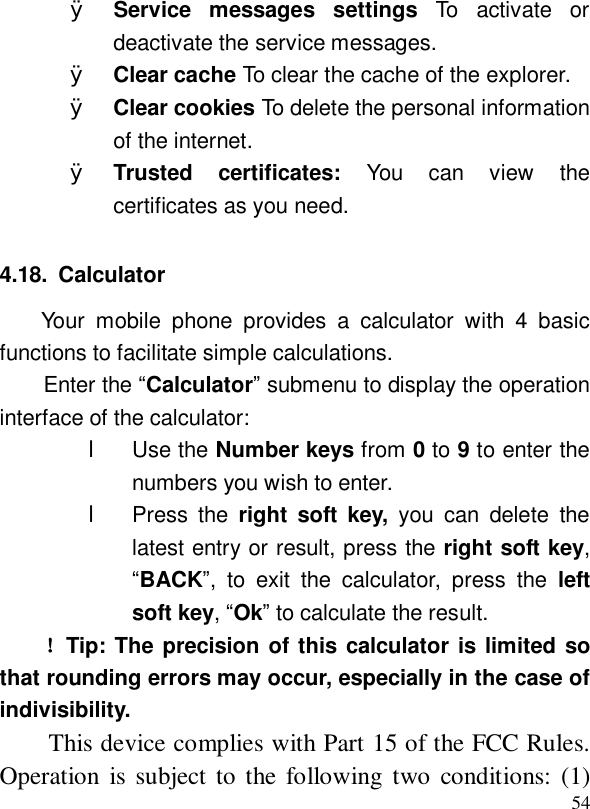  54Ø Service messages settings  To activate or deactivate the service messages. Ø Clear cache To clear the cache of the explorer. Ø Clear cookies To delete the personal information of the internet. Ø Trusted certificates:  You can view the certificates as you need. 4.18. Calculator Your mobile phone provides a calculator with 4 basic functions to facilitate simple calculations. Enter the “Calculator” submenu to display the operation interface of the calculator: l Use the Number keys from 0 to 9 to enter the numbers you wish to enter. l Press the  right soft key, you can delete the latest entry or result, press the right soft key, “BACK”, to exit the calculator, press the  left soft key, “Ok” to calculate the result.  ！Tip: The precision of this calculator is limited so that rounding errors may occur, especially in the case of indivisibility. This device complies with Part 15 of the FCC Rules. Operation is subject to the following two conditions: (1) 