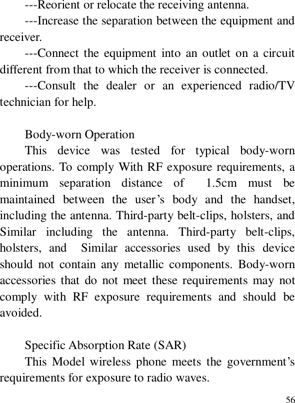  56---Reorient or relocate the receiving antenna.  ---Increase the separation between the equipment and receiver.    ---Connect the equipment into an outlet on a circuit different from that to which the receiver is connected.   ---Consult the dealer or an experienced radio/TV technician for help.  Body-worn Operation   This device was tested for typical body-worn operations. To comply With RF exposure requirements, a minimum separation distance of  1.5cm must be maintained between the user’s body and the handset, including the antenna. Third-party belt-clips, holsters, and  Similar including the antenna. Third-party belt-clips, holsters, and  Similar accessories used by this device should not contain any metallic components. Body-worn accessories that do not meet these requirements may not comply with RF exposure requirements and should be avoided.    Specific Absorption Rate (SAR)  This Model wireless phone meets the government’s requirements for exposure to radio waves.  