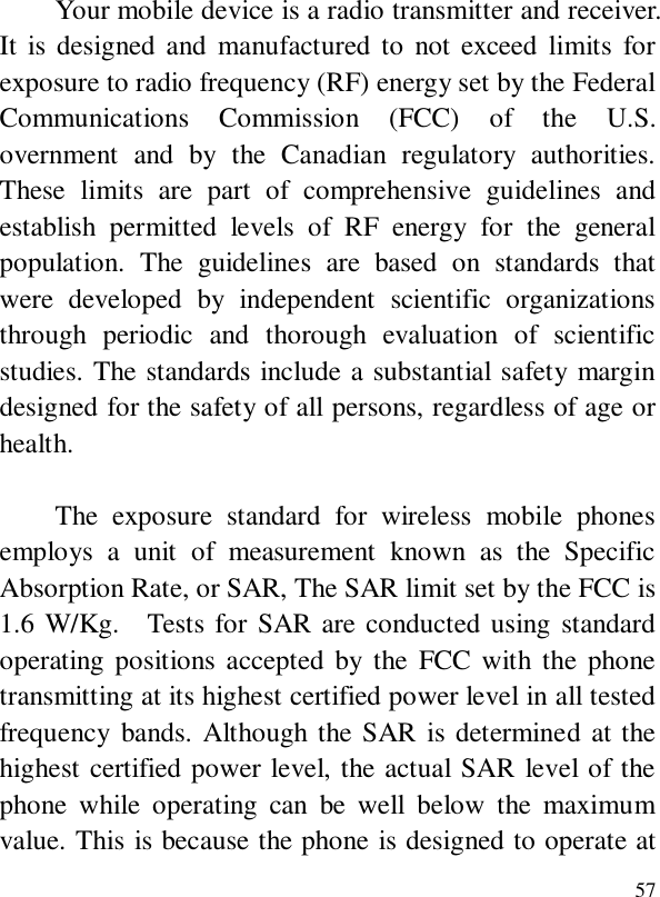  57Your mobile device is a radio transmitter and receiver. It is designed and manufactured to not exceed limits for exposure to radio frequency (RF) energy set by the Federal Communications Commission (FCC) of the U.S. overnment and by the Canadian regulatory authorities. These limits are part of comprehensive guidelines and establish permitted levels of RF energy for the general population. The guidelines are based on standards that were developed by independent scientific organizations through periodic and thorough evaluation of scientific studies. The standards include a substantial safety margin designed for the safety of all persons, regardless of age or health.  The exposure standard for wireless mobile phones employs a unit of measurement known as the Specific Absorption Rate, or SAR, The SAR limit set by the FCC is 1.6 W/Kg.  Tests for SAR are conducted using standard operating positions accepted by the FCC with the phone transmitting at its highest certified power level in all tested frequency bands. Although the SAR is determined at the highest certified power level, the actual SAR level of the phone while operating can be well below the maximum value. This is because the phone is designed to operate at 