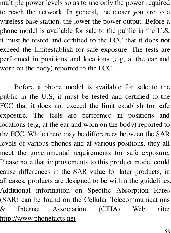  58multiple power levels so as to use only the power required to reach the network. In general, the closer you are to a wireless base station, the lower the power output. Before a phone model is available for sale to the public in the U.S, it must be tested and certified to the FCC that it does not exceed the limitestablish for safe exposure. The tests are performed in positions and locations (e.g, at the ear and worn on the body) reported to the FCC.     Before a phone model is available for sale to the public in the U.S, it must be tested and certified to the FCC that it does not exceed the limit establish for safe exposure. The tests are performed in positions and locations (e.g, at the ear and worn on the body) reported to the FCC. While there may be differences between the SAR levels of various phones and at various positions, they all meet the governmental requirements for safe exposure.  Please note that improvements to this product model could cause differences in the SAR value for later products, in all cases, products are designed to be within the guidelines. Additional information on Specific Absorption Rates (SAR) can be found on the Cellular Telecommunications &amp; Internet Association (CTIA) Web site: http://www.phonefacts.net 