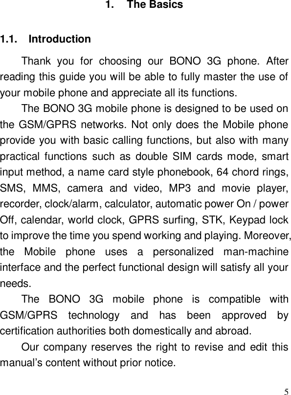  51. The Basics 1.1. Introduction Thank you for choosing our BONO 3G phone. After reading this guide you will be able to fully master the use of your mobile phone and appreciate all its functions. The BONO 3G mobile phone is designed to be used on the GSM/GPRS networks. Not only does the Mobile phone provide you with basic calling functions, but also with many practical functions such as double SIM cards mode, smart input method, a name card style phonebook, 64 chord rings, SMS, MMS, camera and video, MP3 and movie player, recorder, clock/alarm, calculator, automatic power On / power Off, calendar, world clock, GPRS surfing, STK, Keypad lock to improve the time you spend working and playing. Moreover, the Mobile phone uses a personalized man-machine interface and the perfect functional design will satisfy all your needs.  The BONO 3G mobile phone is compatible with GSM/GPRS technology and has been approved by certification authorities both domestically and abroad.  Our company reserves the right to revise and edit this manual’s content without prior notice. 