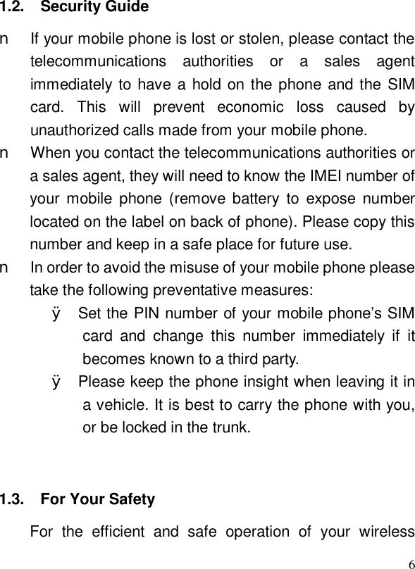  61.2. Security Guide n If your mobile phone is lost or stolen, please contact the telecommunications authorities or a sales agent immediately to have a hold on the phone and the SIM card. This will prevent economic loss caused by unauthorized calls made from your mobile phone. n When you contact the telecommunications authorities or a sales agent, they will need to know the IMEI number of your mobile phone (remove battery to expose number located on the label on back of phone). Please copy this number and keep in a safe place for future use. n In order to avoid the misuse of your mobile phone please take the following preventative measures: Ø Set the PIN number of your mobile phone’s SIM card and change this number immediately if it becomes known to a third party. Ø Please keep the phone insight when leaving it in a vehicle. It is best to carry the phone with you, or be locked in the trunk.   1.3. For Your Safety  For the efficient and safe operation of your wireless 