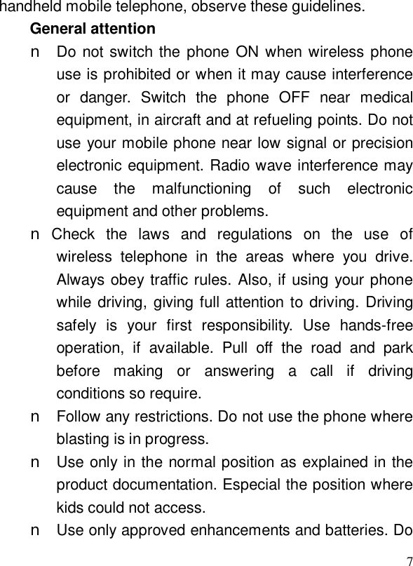  7handheld mobile telephone, observe these guidelines. General attention n Do not switch the phone ON when wireless phone use is prohibited or when it may cause interference or danger. Switch the phone OFF near medical equipment, in aircraft and at refueling points. Do not use your mobile phone near low signal or precision electronic equipment. Radio wave interference may cause the malfunctioning of such electronic equipment and other problems. n Check the laws and regulations on the use of wireless telephone in the areas where you drive. Always obey traffic rules. Also, if using your phone while driving, giving full attention to driving. Driving safely is your first responsibility. Use hands-free operation, if available. Pull off the road and park before making or answering a call if driving conditions so require. n Follow any restrictions. Do not use the phone where blasting is in progress. n Use only in the normal position as explained in the product documentation. Especial the position where kids could not access. n Use only approved enhancements and batteries. Do 