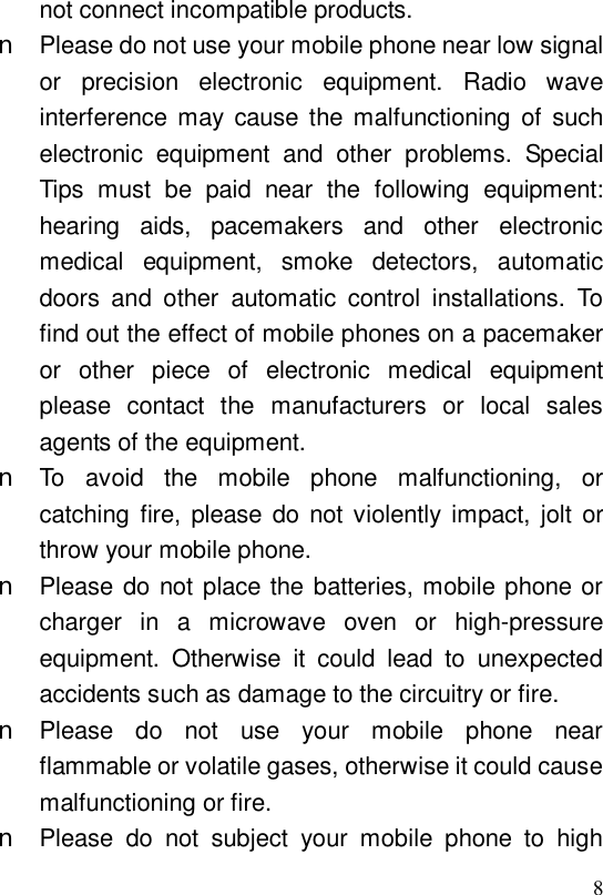  8not connect incompatible products. n Please do not use your mobile phone near low signal or precision electronic equipment. Radio wave interference may cause the malfunctioning of such electronic equipment and other problems. Special Tips must be paid near the following equipment: hearing aids, pacemakers and other electronic medical equipment, smoke detectors, automatic doors and other automatic control installations. To find out the effect of mobile phones on a pacemaker or other piece of electronic medical equipment please contact the manufacturers or local sales agents of the equipment. n To avoid the mobile phone malfunctioning, or catching fire, please do not violently impact, jolt or throw your mobile phone. n Please do not place the batteries, mobile phone or charger in a microwave oven or high-pressure equipment. Otherwise it could lead to unexpected accidents such as damage to the circuitry or fire. n Please do not use your mobile phone near flammable or volatile gases, otherwise it could cause malfunctioning or fire. n Please do not subject your mobile phone to high 