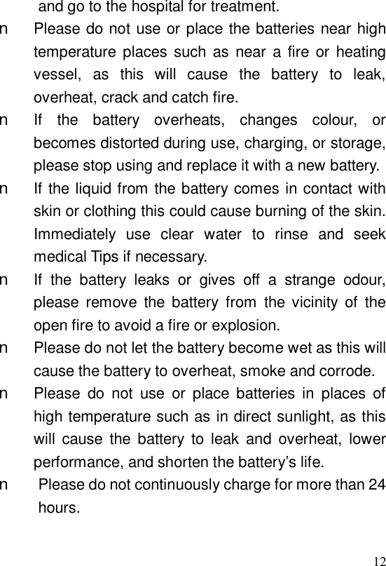  12and go to the hospital for treatment. n Please do not use or place the batteries near high temperature places such as near a fire or heating vessel, as this will cause the battery to leak, overheat, crack and catch fire. n If the battery overheats, changes colour, or becomes distorted during use, charging, or storage, please stop using and replace it with a new battery. n If the liquid from the battery comes in contact with skin or clothing this could cause burning of the skin. Immediately use clear water to rinse and seek medical Tips if necessary. n If the battery leaks or gives off a strange odour, please remove the battery from the vicinity of the open fire to avoid a fire or explosion. n Please do not let the battery become wet as this will cause the battery to overheat, smoke and corrode. n Please do not use or place batteries in places of high temperature such as in direct sunlight, as this will cause the battery to leak and overheat, lower performance, and shorten the battery’s life. n Please do not continuously charge for more than 24 hours.  