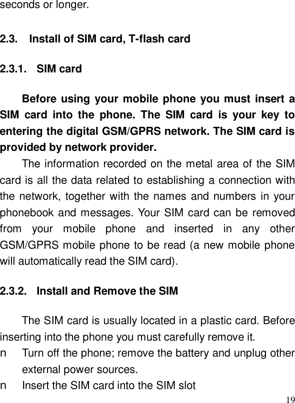  19seconds or longer. 2.3. Install of SIM card, T-flash card 2.3.1. SIM card Before using your mobile phone you must insert a SIM card into the phone. The SIM card is your key to entering the digital GSM/GPRS network. The SIM card is provided by network provider. The information recorded on the metal area of the SIM card is all the data related to establishing a connection with the network, together with the names and numbers in your phonebook and messages. Your SIM card can be removed from your mobile phone and inserted in any other GSM/GPRS mobile phone to be read (a new mobile phone will automatically read the SIM card). 2.3.2. Install and Remove the SIM The SIM card is usually located in a plastic card. Before inserting into the phone you must carefully remove it. n Turn off the phone; remove the battery and unplug other external power sources. n Insert the SIM card into the SIM slot  