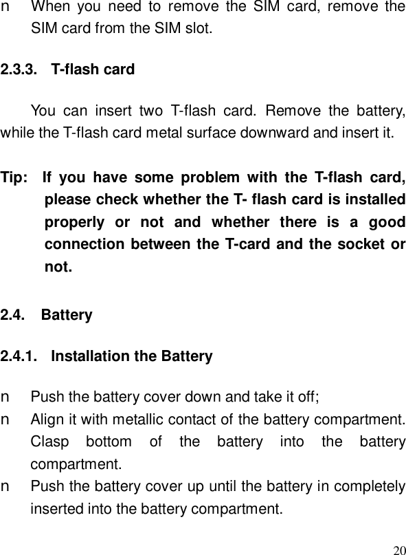  20n When you need to remove the SIM card, remove the SIM card from the SIM slot. 2.3.3. T-flash card You can insert two T-flash card.  Remove the battery, while the T-flash card metal surface downward and insert it.   Tip:  If you have some problem with the T-flash card, please check whether the T- flash card is installed properly or not and whether there is a good connection between the T-card and the socket or not.   2.4. Battery 2.4.1. Installation the Battery n Push the battery cover down and take it off; n Align it with metallic contact of the battery compartment. Clasp bottom of the battery into the battery compartment. n Push the battery cover up until the battery in completely inserted into the battery compartment.  