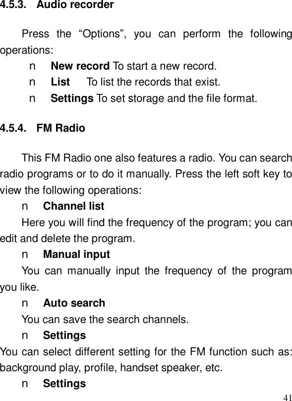 414.5.3. Audio recorder Press the  “Options”, you can perform the following operations: n New record To start a new record. n List   To list the records that exist. n Settings To set storage and the file format. 4.5.4. FM Radio This FM Radio one also features a radio. You can search radio programs or to do it manually. Press the left soft key to view the following operations: n Channel list Here you will find the frequency of the program; you can edit and delete the program. n Manual input You can manually input the frequency of the program you like. n Auto search You can save the search channels. n Settings  You can select different setting for the FM function such as: background play, profile, handset speaker, etc. n Settings  