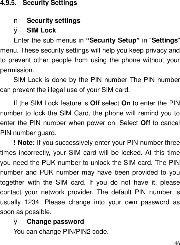  464.9.5. Security Settings n Security settings Ø SIM Lock Enter the sub menus in “Security Setup” in “Settings” menu. These security settings will help you keep privacy and to prevent other people from using the phone without your permission. SIM Lock is done by the PIN number The PIN number can prevent the illegal use of your SIM card. If the SIM Lock feature is Off select On to enter the PIN number to lock the SIM Card, the phone will remind you to enter the PIN number when power on. Select Off to cancel PIN number guard. ! Note: If you successively enter your PIN number three times incorrectly, your SIM card will be locked. At this time you need the PUK number to unlock the SIM card. The PIN number and PUK number may have been provided to you together with the SIM card. If you do not have it, please contact your network provider. The default PIN number is usually 1234. Please change into your own password as soon as possible. Ø Change password You can change PIN/PIN2 code. 