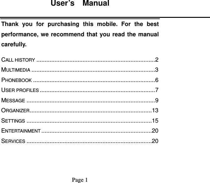 User’s  Manual   Page 1   Thank you for purchasing this mobile. For the best performance, we recommend that you read the manual carefully. CALL HISTORY ........................................................................ 2MULTIMEDIA ........................................................................... 3PHONEBOOK .......................................................................... 6USER PROFILES ...................................................................... 7MESSAGE .............................................................................. 9ORGANIZER .......................................................................... 13SETTINGS ............................................................................ 15ENTERTAINMENT ................................................................... 20SERVICES ............................................................................ 20