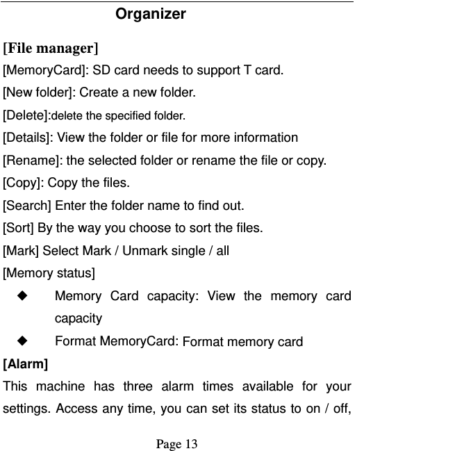   Page 13  Organizer [File manager]  [MemoryCard]: SD card needs to support T card. [New folder]: Create a new folder. [Delete]:delete the specified folder. [Details]: View the folder or file for more information [Rename]: the selected folder or rename the file or copy. [Copy]: Copy the files.   [Search] Enter the folder name to find out. [Sort] By the way you choose to sort the files. [Mark] Select Mark / Unmark single / all [Memory status] ◆ Memory Card capacity: View the memory card capacity ◆ Format MemoryCard: Format memory card [Alarm] This machine has three alarm times available for your settings. Access any time, you can set its status to on / off, 