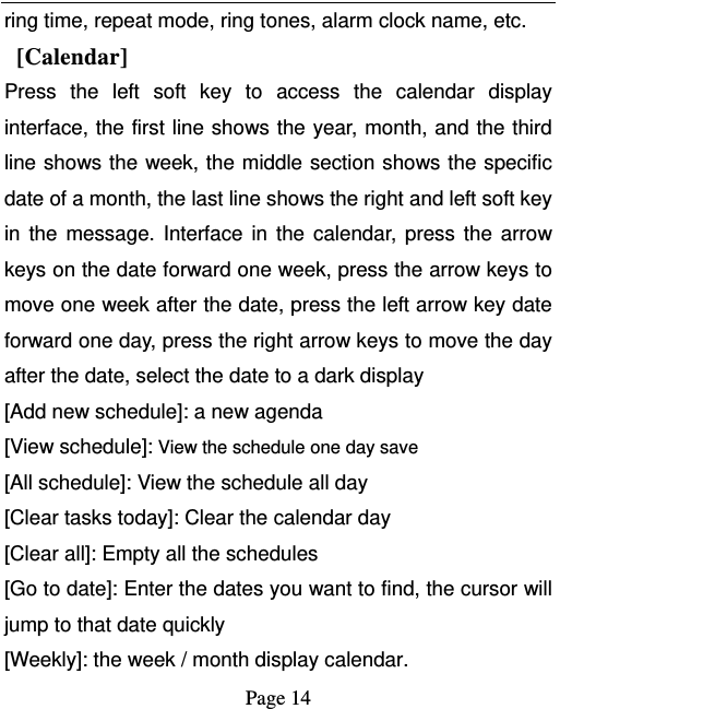   Page 14  ring time, repeat mode, ring tones, alarm clock name, etc.  [Calendar] Press the left soft key to access the calendar display interface, the first line shows the year, month, and the third line shows the week, the middle section shows the specific date of a month, the last line shows the right and left soft key in the message. Interface in the calendar, press the arrow keys on the date forward one week, press the arrow keys to move one week after the date, press the left arrow key date forward one day, press the right arrow keys to move the day after the date, select the date to a dark display [Add new schedule]: a new agenda [View schedule]: View the schedule one day save [All schedule]: View the schedule all day [Clear tasks today]: Clear the calendar day [Clear all]: Empty all the schedules [Go to date]: Enter the dates you want to find, the cursor will jump to that date quickly [Weekly]: the week / month display calendar. 