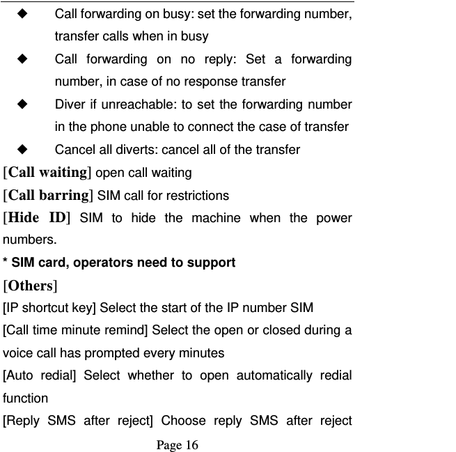   Page 16  ◆ Call forwarding on busy: set the forwarding number, transfer calls when in busy ◆ Call forwarding on no reply: Set a forwarding number, in case of no response transfer ◆ Diver if unreachable: to set the forwarding number in the phone unable to connect the case of transfer ◆ Cancel all diverts: cancel all of the transfer [Call waiting] open call waiting [Call barring] SIM call for restrictions [Hide ID] SIM to hide the machine when the power numbers.  * SIM card, operators need to support [Others] [IP shortcut key] Select the start of the IP number SIM [Call time minute remind] Select the open or closed during a voice call has prompted every minutes [Auto redial] Select whether to open automatically redial function [Reply SMS after reject] Choose reply SMS after reject 