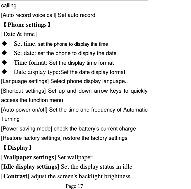   Page 17  calling [Auto record voice call] Set auto record   【Phone settings】 [Date &amp; time]  Set time: set the phone to display the time  Set date: set the phone to display the date  Time format: Set the display time format  Date display type:Set the date display format [Language settings] Select phone display language.. [Shortcut settings] Set up and down arrow keys to quickly access the function menu [Auto power on/off] Set the time and frequency of Automatic Turning [Power saving mode] check the battery&apos;s current charge [Restore factory settings] restore the factory settings 【Display】 [Wallpaper settings] Set wallpaper [Idle display settings] Set the display status in idle [Contrast] adjust the screen&apos;s backlight brightness 