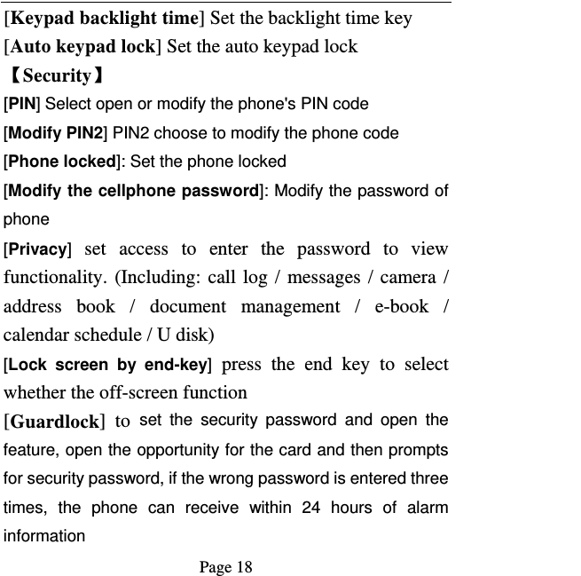   Page 18  [Keypad backlight time] Set the backlight time key [Auto keypad lock] Set the auto keypad lock 【Security】 [PIN] Select open or modify the phone&apos;s PIN code [Modify PIN2] PIN2 choose to modify the phone code [Phone locked]: Set the phone locked [Modify the cellphone password]: Modify the password of phone [Privacy] set access to enter the password to view functionality. (Including: call log / messages / camera / address book / document management / e-book / calendar schedule / U disk)   [Lock screen by end-key] press the end key to select whether the off-screen function   [Guardlock] to set the security password and open the feature, open the opportunity for the card and then prompts for security password, if the wrong password is entered three times, the phone can receive within 24 hours of alarm information  