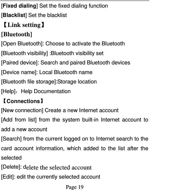   Page 19  [Fixed dialing] Set the fixed dialing function [Blacklist] Set the blacklist   【Link setting】 [Bluetooth]  [Open Bluetooth]: Choose to activate the Bluetooth [Bluetooth visibility] :Bluetooth visibility set [Paired device]: Search and paired Bluetooth devices [Device name]: Local Bluetooth name [Bluetooth file storage]:Storage location [Help]：Help Documentation 【Connections】 [New connection] Create a new Internet account [Add from list] from the system built-in Internet account to add a new account [Search] from the current logged on to Internet search to the card account information, which added to the list after the selected [Delete]: delete the selected account [Edit]: edit the currently selected account 