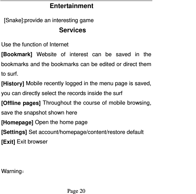   Page 20  Entertainment   [Snake]:provide an interesting game Services Use the function of Internet [Bookmark] Website of interest can be saved in the bookmarks and the bookmarks can be edited or direct them to surf. [History] Mobile recently logged in the menu page is saved, you can directly select the records inside the surf [Offline pages] Throughout the course of mobile browsing, save the snapshot shown here [Homepage] Open the home page [Settings] Set account/homepage/content/restore default   [Exit] Exit browser   Warning： 