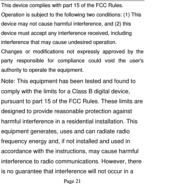   Page 21  This device complies with part 15 of the FCC Rules. Operation is subject to the following two conditions: (1) This device may not cause harmful interference, and (2) this device must accept any interference received, including interference that may cause undesired operation. Changes or modifications not expressly approved by the party responsible for compliance could void the user&apos;s authority to operate the equipment. Note: This equipment has been tested and found to comply with the limits for a Class B digital device, pursuant to part 15 of the FCC Rules. These limits are designed to provide reasonable protection against harmful interference in a residential installation. This equipment generates, uses and can radiate radio frequency energy and, if not installed and used in accordance with the instructions, may cause harmful interference to radio communications. However, there is no guarantee that interference will not occur in a 