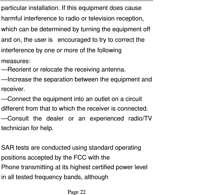   Page 22  particular installation. If this equipment does cause harmful interference to radio or television reception, which can be determined by turning the equipment off and on, the user is   encouraged to try to correct the interference by one or more of the following measures:    —Reorient or relocate the receiving antenna.    —Increase the separation between the equipment and receiver.    —Connect the equipment into an outlet on a circuit different from that to which the receiver is connected.    —Consult the dealer or an experienced radio/TV technician for help.  SAR tests are conducted using standard operating positions accepted by the FCC with the Phone transmitting at its highest certified power level in all tested frequency bands, although 