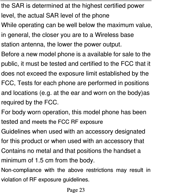   Page 23  the SAR is determined at the highest certified power level, the actual SAR level of the phone While operating can be well below the maximum value, in general, the closer you are to a Wireless base station antenna, the lower the power output. Before a new model phone is a available for sale to the public, it must be tested and certified to the FCC that it does not exceed the exposure limit established by the FCC, Tests for each phone are performed in positions and locations (e.g. at the ear and worn on the body)as required by the FCC. For body worn operation, this model phone has been tested and meets the FCC RF exposure Guidelines when used with an accessory designated for this product or when used with an accessory that Contains no metal and that positions the handset a minimum of 1.5 cm from the body. Non-compliance with the above restrictions may result in violation of RF exposure guidelines. 