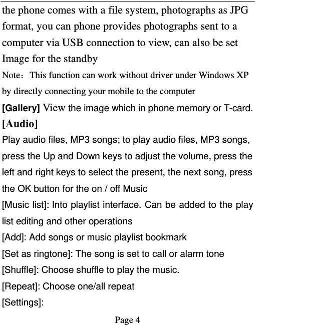   Page 4  the phone comes with a file system, photographs as JPG format, you can phone provides photographs sent to a computer via USB connection to view, can also be set Image for the standby Note：This function can work without driver under Windows XP by directly connecting your mobile to the computer [Gallery] View the image which in phone memory or T-card. [Audio] Play audio files, MP3 songs; to play audio files, MP3 songs, press the Up and Down keys to adjust the volume, press the left and right keys to select the present, the next song, press the OK button for the on / off Music [Music list]: Into playlist interface. Can be added to the play list editing and other operations [Add]: Add songs or music playlist bookmark [Set as ringtone]: The song is set to call or alarm tone [Shuffle]: Choose shuffle to play the music. [Repeat]: Choose one/all repeat   [Settings]: 