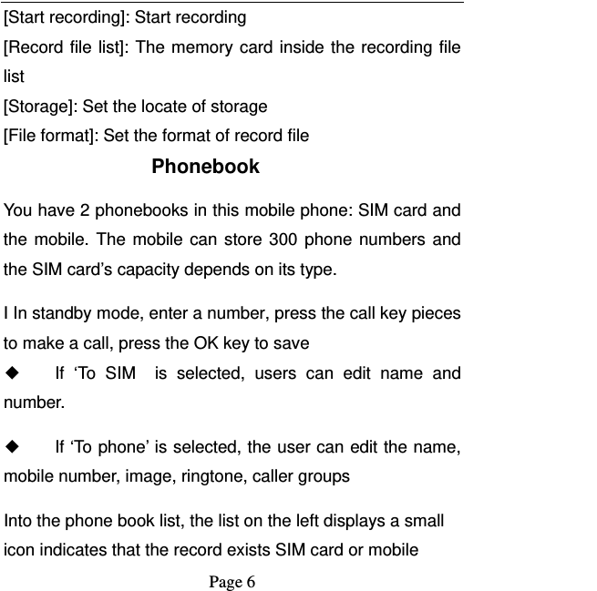   Page 6  [Start recording]: Start recording [Record file list]: The memory card inside the recording file list [Storage]: Set the locate of storage [File format]: Set the format of record file Phonebook You have 2 phonebooks in this mobile phone: SIM card and the mobile. The mobile can store 300 phone numbers and the SIM card’s capacity depends on its type.   I In standby mode, enter a number, press the call key pieces to make a call, press the OK key to save ◆ If ‘To SIM  is selected, users can edit name and number. ◆ If ‘To phone’ is selected, the user can edit the name, mobile number, image, ringtone, caller groups Into the phone book list, the list on the left displays a small icon indicates that the record exists SIM card or mobile 