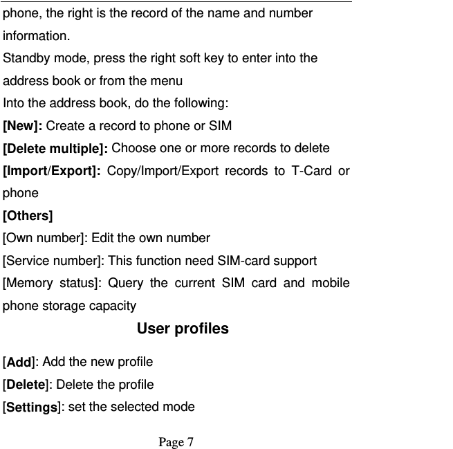   Page 7  phone, the right is the record of the name and number information. Standby mode, press the right soft key to enter into the address book or from the menu Into the address book, do the following: [New]: Create a record to phone or SIM [Delete multiple]: Choose one or more records to delete [Import/Export]:  Copy/Import/Export records to T-Card or phone [Others] [Own number]: Edit the own number [Service number]: This function need SIM-card support [Memory status]: Query the current SIM card and mobile phone storage capacity User profiles [Add]: Add the new profile [Delete]: Delete the profile [Settings]: set the selected mode 