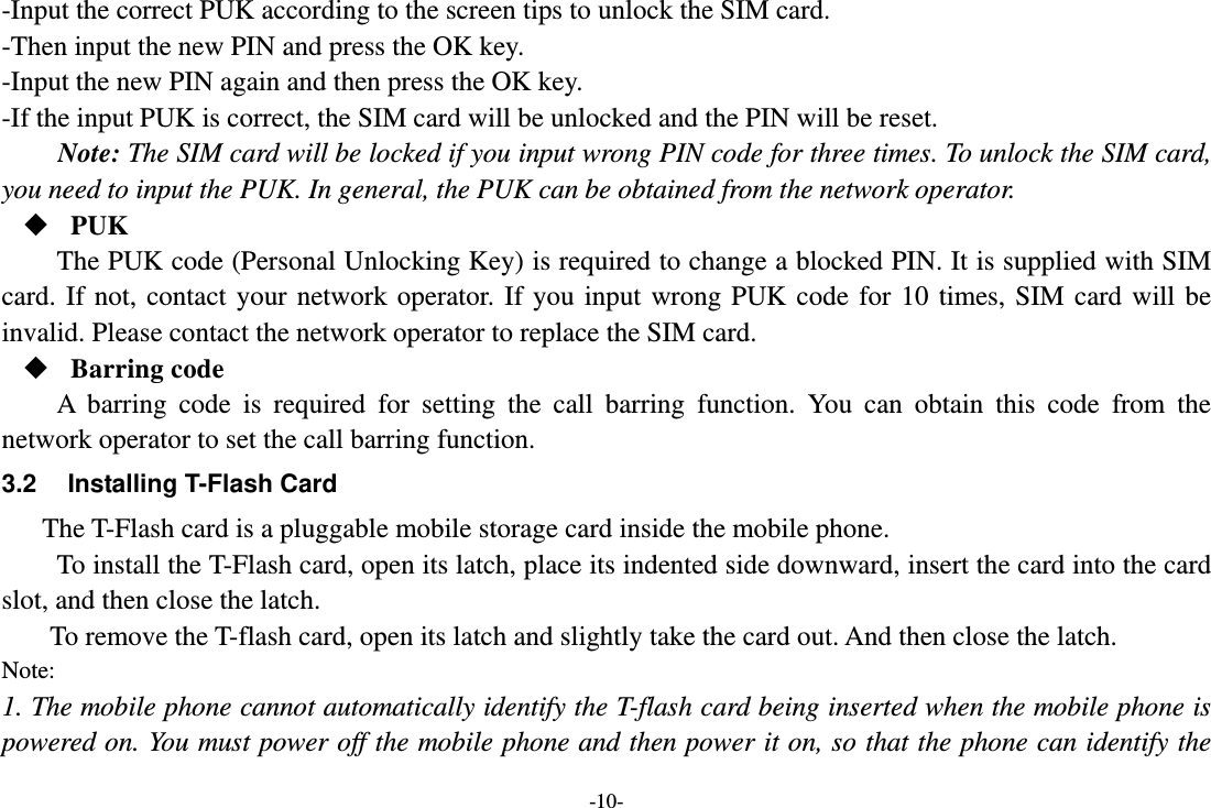 -10- -Input the correct PUK according to the screen tips to unlock the SIM card. -Then input the new PIN and press the OK key. -Input the new PIN again and then press the OK key. -If the input PUK is correct, the SIM card will be unlocked and the PIN will be reset. Note: The SIM card will be locked if you input wrong PIN code for three times. To unlock the SIM card, you need to input the PUK. In general, the PUK can be obtained from the network operator.  PUK The PUK code (Personal Unlocking Key) is required to change a blocked PIN. It is supplied with SIM card. If not, contact your network operator. If you input wrong PUK code for 10 times, SIM card will be invalid. Please contact the network operator to replace the SIM card.  Barring code A barring code is required for setting the call barring function. You can obtain this code from the network operator to set the call barring function. 3.2  Installing T-Flash Card The T-Flash card is a pluggable mobile storage card inside the mobile phone. To install the T-Flash card, open its latch, place its indented side downward, insert the card into the card slot, and then close the latch. To remove the T-flash card, open its latch and slightly take the card out. And then close the latch. Note: 1. The mobile phone cannot automatically identify the T-flash card being inserted when the mobile phone is powered on. You must power off the mobile phone and then power it on, so that the phone can identify the 