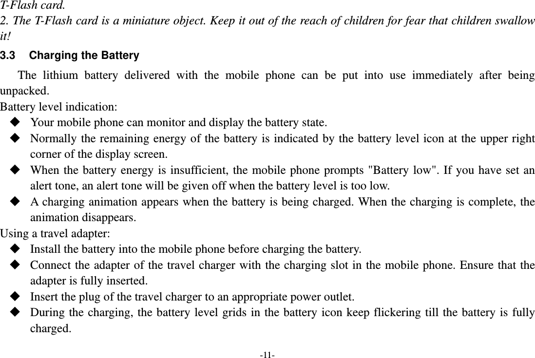 -11- T-Flash card. 2. The T-Flash card is a miniature object. Keep it out of the reach of children for fear that children swallow it! 3.3  Charging the Battery The lithium battery delivered with the mobile phone can be put into use immediately after being unpacked.  Battery level indication:  Your mobile phone can monitor and display the battery state.  Normally the remaining energy of the battery is indicated by the battery level icon at the upper right corner of the display screen.  When the battery energy is insufficient, the mobile phone prompts &quot;Battery low&quot;. If you have set an alert tone, an alert tone will be given off when the battery level is too low.  A charging animation appears when the battery is being charged. When the charging is complete, the animation disappears. Using a travel adapter:  Install the battery into the mobile phone before charging the battery.  Connect the adapter of the travel charger with the charging slot in the mobile phone. Ensure that the adapter is fully inserted.  Insert the plug of the travel charger to an appropriate power outlet.  During the charging, the battery level grids in the battery icon keep flickering till the battery is fully charged. 