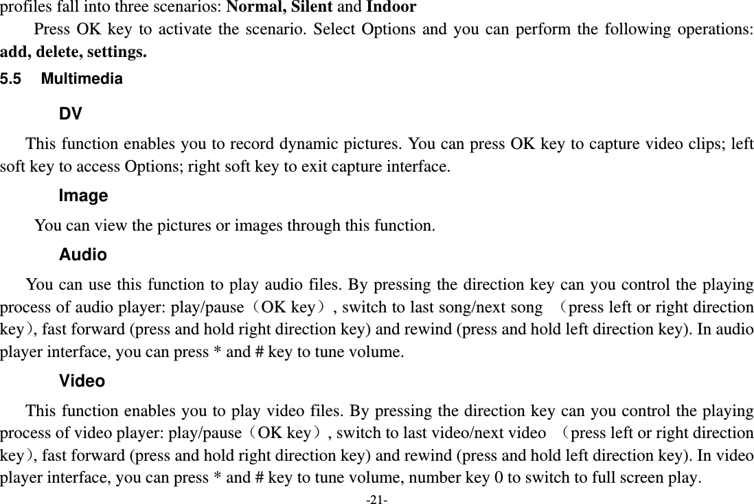 -21- profiles fall into three scenarios: Normal, Silent and Indoor   Press OK key to activate the scenario. Select Options and you can perform the following operations: add, delete, settings. 5.5 Multimedia DV This function enables you to record dynamic pictures. You can press OK key to capture video clips; left soft key to access Options; right soft key to exit capture interface. Image You can view the pictures or images through this function.   Audio You can use this function to play audio files. By pressing the direction key can you control the playing process of audio player: play/pause（OK key）, switch to last song/next song  （press left or right direction key）, fast forward (press and hold right direction key) and rewind (press and hold left direction key). In audio player interface, you can press * and # key to tune volume. Video This function enables you to play video files. By pressing the direction key can you control the playing process of video player: play/pause（OK key）, switch to last video/next video  （press left or right direction key）, fast forward (press and hold right direction key) and rewind (press and hold left direction key). In video player interface, you can press * and # key to tune volume, number key 0 to switch to full screen play. 