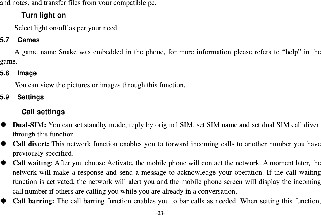 -23- and notes, and transfer files from your compatible pc. Turn light on Select light on/off as per your need. 5.7 Games A game name Snake was embedded in the phone, for more information please refers to “help” in the game. 5.8 Image You can view the pictures or images through this function.   5.9 Settings Call settings  Dual-SIM: You can set standby mode, reply by original SIM, set SIM name and set dual SIM call divert through this function.  Call divert: This network function enables you to forward incoming calls to another number you have previously specified.    Call waiting: After you choose Activate, the mobile phone will contact the network. A moment later, the network will make a response and send a message to acknowledge your operation. If the call waiting function is activated, the network will alert you and the mobile phone screen will display the incoming call number if others are calling you while you are already in a conversation.  Call barring: The call barring function enables you to bar calls as needed. When setting this function, 