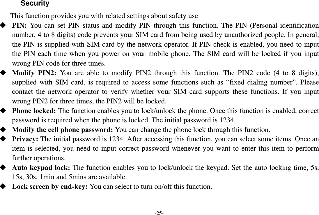 -25- Security  This function provides you with related settings about safety use  PIN: You can set PIN status and modify PIN through this function. The PIN (Personal identification number, 4 to 8 digits) code prevents your SIM card from being used by unauthorized people. In general, the PIN is supplied with SIM card by the network operator. If PIN check is enabled, you need to input the PIN each time when you power on your mobile phone. The SIM card will be locked if you input wrong PIN code for three times.  Modify PIN2: You are able to modify PIN2 through this function. The PIN2 code (4 to 8 digits), supplied with SIM card, is required to access some functions such as “fixed dialing number”. Please contact the network operator to verify whether your SIM card supports these functions. If you input wrong PIN2 for three times, the PIN2 will be locked.  Phone locked: The function enables you to lock/unlock the phone. Once this function is enabled, correct password is required when the phone is locked. The initial password is 1234.  Modify the cell phone password: You can change the phone lock through this function.  Privacy: The initial password is 1234. After accessing this function, you can select some items. Once an item is selected, you need to input correct password whenever you want to enter this item to perform further operations.  Auto keypad lock: The function enables you to lock/unlock the keypad. Set the auto locking time, 5s, 15s, 30s, 1min and 5mins are available.  Lock screen by end-key: You can select to turn on/off this function. 