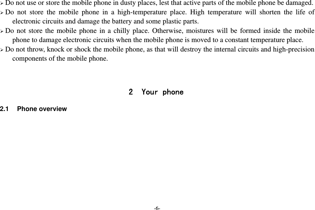 -6-  Do not use or store the mobile phone in dusty places, lest that active parts of the mobile phone be damaged.  Do not store the mobile phone in a high-temperature place. High temperature will shorten the life of electronic circuits and damage the battery and some plastic parts.  Do not store the mobile phone in a chilly place. Otherwise, moistures will be formed inside the mobile phone to damage electronic circuits when the mobile phone is moved to a constant temperature place.  Do not throw, knock or shock the mobile phone, as that will destroy the internal circuits and high-precision components of the mobile phone.   2 Your phone 2.1 Phone overview         