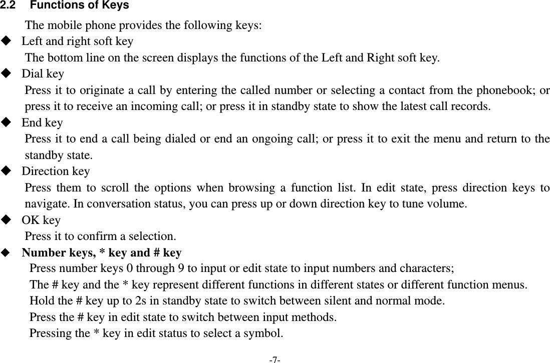 -7- 2.2  Functions of Keys The mobile phone provides the following keys:  Left and right soft key The bottom line on the screen displays the functions of the Left and Right soft key.  Dial key Press it to originate a call by entering the called number or selecting a contact from the phonebook; or press it to receive an incoming call; or press it in standby state to show the latest call records.  End key Press it to end a call being dialed or end an ongoing call; or press it to exit the menu and return to the standby state.  Direction key Press them to scroll the options when browsing a function list. In edit state, press direction keys to navigate. In conversation status, you can press up or down direction key to tune volume.  OK key Press it to confirm a selection.  Number keys, * key and # key Press number keys 0 through 9 to input or edit state to input numbers and characters; The # key and the * key represent different functions in different states or different function menus. Hold the # key up to 2s in standby state to switch between silent and normal mode. Press the # key in edit state to switch between input methods. Pressing the * key in edit status to select a symbol. 