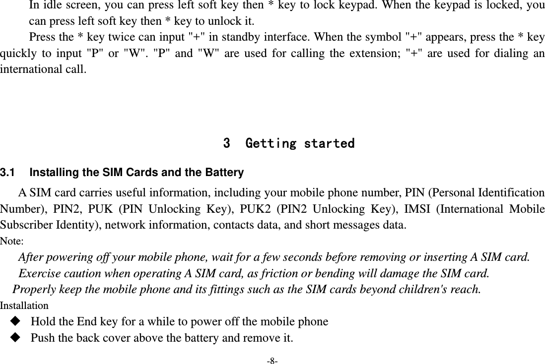 -8- In idle screen, you can press left soft key then * key to lock keypad. When the keypad is locked, you can press left soft key then * key to unlock it. Press the * key twice can input &quot;+&quot; in standby interface. When the symbol &quot;+&quot; appears, press the * key quickly to input &quot;P&quot; or &quot;W&quot;. &quot;P&quot; and &quot;W&quot; are used for calling the extension; &quot;+&quot; are used for dialing an international call.    3 Getting started 3.1  Installing the SIM Cards and the Battery A SIM card carries useful information, including your mobile phone number, PIN (Personal Identification Number), PIN2, PUK (PIN Unlocking Key), PUK2 (PIN2 Unlocking Key), IMSI (International Mobile Subscriber Identity), network information, contacts data, and short messages data. Note: After powering off your mobile phone, wait for a few seconds before removing or inserting A SIM card. Exercise caution when operating A SIM card, as friction or bending will damage the SIM card. Properly keep the mobile phone and its fittings such as the SIM cards beyond children&apos;s reach. Installation  Hold the End key for a while to power off the mobile phone  Push the back cover above the battery and remove it. 