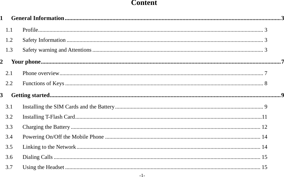  -1-  Content 1General Information ................................................................................................................................................. 31.1Profile .............................................................................................................................................................. 31.2Safety Information .......................................................................................................................................... 31.3Safety warning and Attentions ........................................................................................................................ 32Your phone ................................................................................................................................................................. 72.1Phone overview ............................................................................................................................................... 72.2Functions of Keys ........................................................................................................................................... 83Getting started ........................................................................................................................................................... 93.1Installing the SIM Cards and the Battery ........................................................................................................ 93.2Installing T-Flash Card ................................................................................................................................... 113.3Charging the Battery ..................................................................................................................................... 123.4Powering On/Off the Mobile Phone ............................................................................................................. 143.5Linking to the Network ................................................................................................................................. 143.6Dialing Calls ................................................................................................................................................. 153.7Using the Headset ......................................................................................................................................... 15