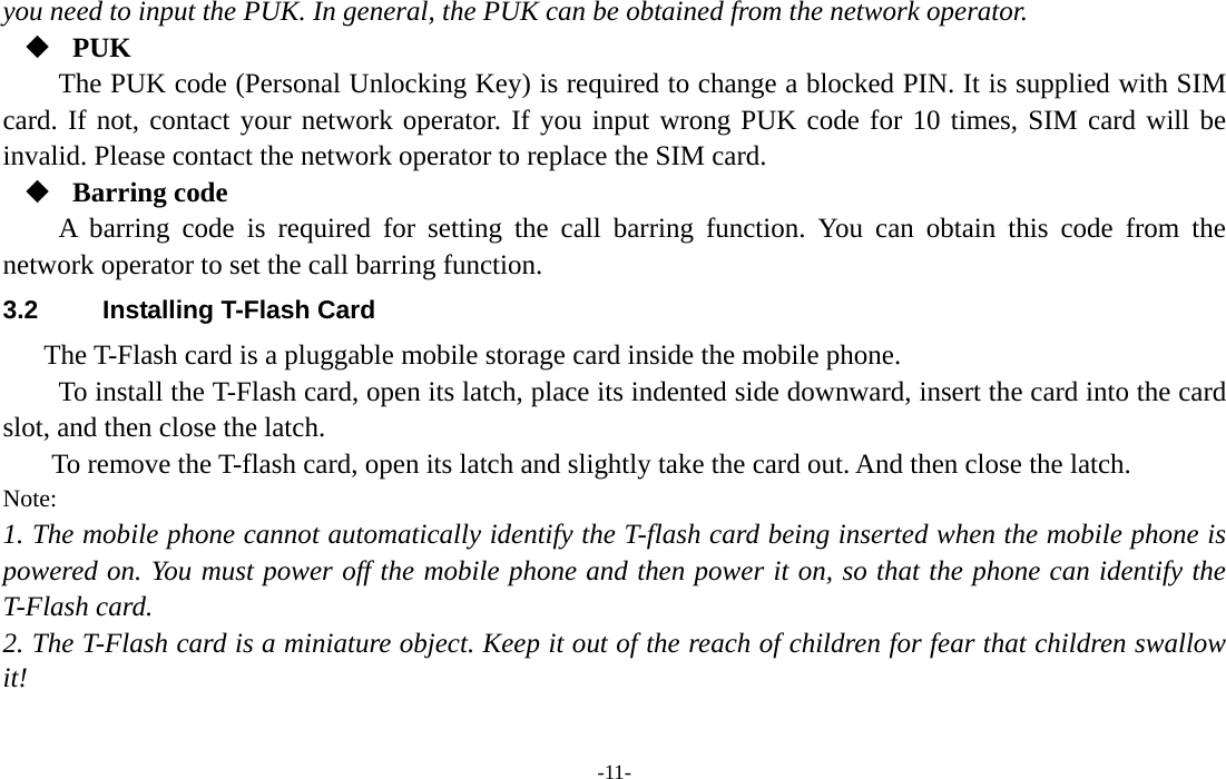  -11- you need to input the PUK. In general, the PUK can be obtained from the network operator.  PUK The PUK code (Personal Unlocking Key) is required to change a blocked PIN. It is supplied with SIM card. If not, contact your network operator. If you input wrong PUK code for 10 times, SIM card will be invalid. Please contact the network operator to replace the SIM card.  Barring code A barring code is required for setting the call barring function. You can obtain this code from the network operator to set the call barring function. 3.2  Installing T-Flash Card The T-Flash card is a pluggable mobile storage card inside the mobile phone. To install the T-Flash card, open its latch, place its indented side downward, insert the card into the card slot, and then close the latch. To remove the T-flash card, open its latch and slightly take the card out. And then close the latch. Note: 1. The mobile phone cannot automatically identify the T-flash card being inserted when the mobile phone is powered on. You must power off the mobile phone and then power it on, so that the phone can identify the T-Flash card. 2. The T-Flash card is a miniature object. Keep it out of the reach of children for fear that children swallow it! 