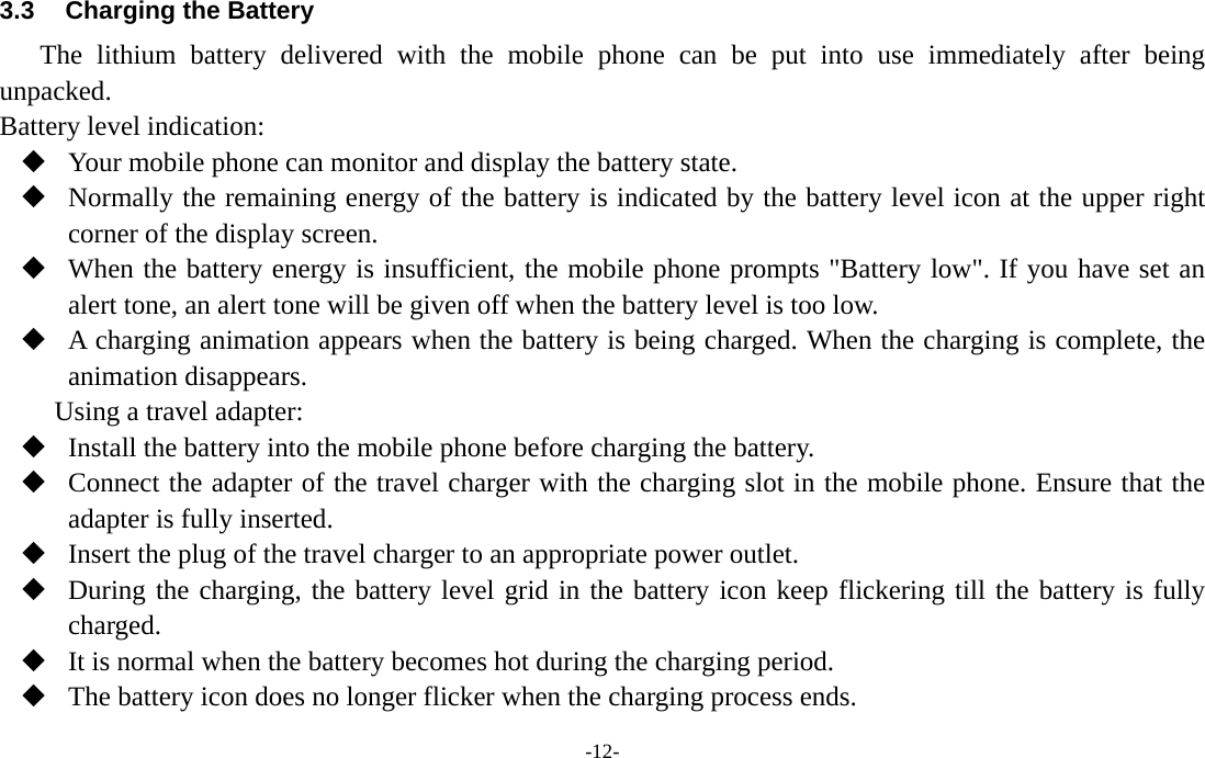  -12- 3.3  Charging the Battery The lithium battery delivered with the mobile phone can be put into use immediately after being unpacked.  Battery level indication:  Your mobile phone can monitor and display the battery state.  Normally the remaining energy of the battery is indicated by the battery level icon at the upper right corner of the display screen.  When the battery energy is insufficient, the mobile phone prompts &quot;Battery low&quot;. If you have set an alert tone, an alert tone will be given off when the battery level is too low.  A charging animation appears when the battery is being charged. When the charging is complete, the animation disappears. Using a travel adapter:  Install the battery into the mobile phone before charging the battery.  Connect the adapter of the travel charger with the charging slot in the mobile phone. Ensure that the adapter is fully inserted.  Insert the plug of the travel charger to an appropriate power outlet.  During the charging, the battery level grid in the battery icon keep flickering till the battery is fully charged.  It is normal when the battery becomes hot during the charging period.  The battery icon does no longer flicker when the charging process ends. 