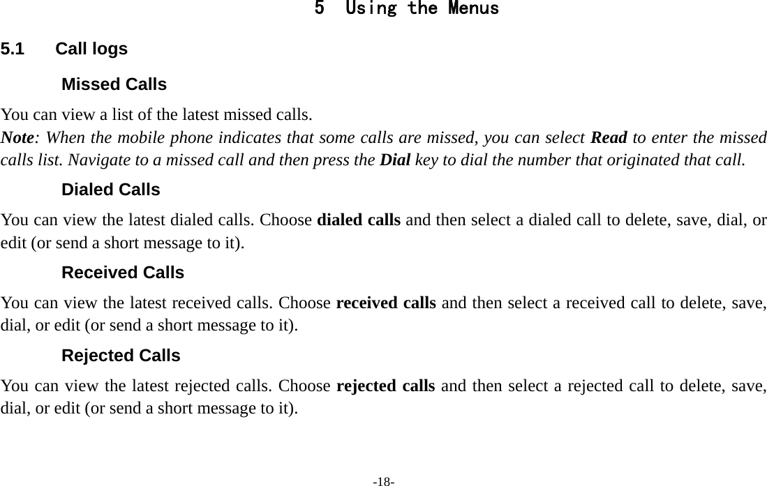  -18- 5 Using the Menus 5.1 Call logs Missed Calls You can view a list of the latest missed calls. Note: When the mobile phone indicates that some calls are missed, you can select Read to enter the missed calls list. Navigate to a missed call and then press the Dial key to dial the number that originated that call. Dialed Calls You can view the latest dialed calls. Choose dialed calls and then select a dialed call to delete, save, dial, or edit (or send a short message to it). Received Calls You can view the latest received calls. Choose received calls and then select a received call to delete, save, dial, or edit (or send a short message to it). Rejected Calls You can view the latest rejected calls. Choose rejected calls and then select a rejected call to delete, save, dial, or edit (or send a short message to it). 