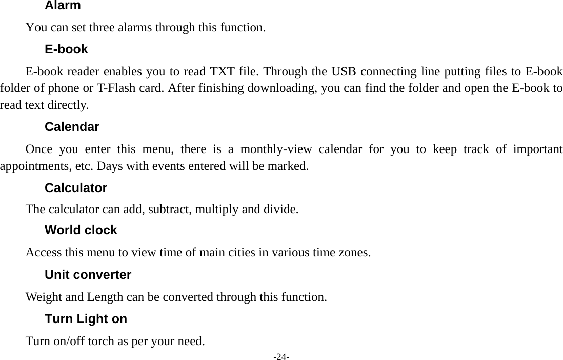  -24- Alarm You can set three alarms through this function. E-book E-book reader enables you to read TXT file. Through the USB connecting line putting files to E-book folder of phone or T-Flash card. After finishing downloading, you can find the folder and open the E-book to read text directly. Calendar Once you enter this menu, there is a monthly-view calendar for you to keep track of important appointments, etc. Days with events entered will be marked. Calculator The calculator can add, subtract, multiply and divide. World clock Access this menu to view time of main cities in various time zones. Unit converter Weight and Length can be converted through this function. Turn Light on Turn on/off torch as per your need. 