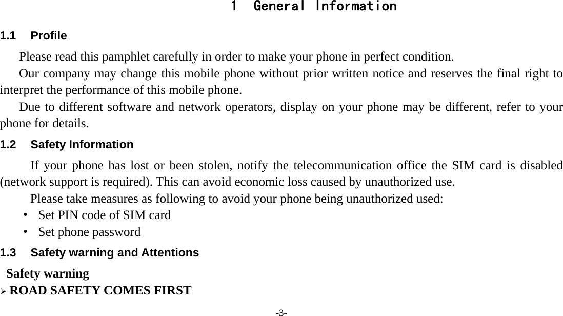  -3-   1 General Information 1.1 Profile    Please read this pamphlet carefully in order to make your phone in perfect condition.       Our company may change this mobile phone without prior written notice and reserves the final right to interpret the performance of this mobile phone.    Due to different software and network operators, display on your phone may be different, refer to your phone for details. 1.2 Safety Information If your phone has lost or been stolen, notify the telecommunication office the SIM card is disabled (network support is required). This can avoid economic loss caused by unauthorized use. Please take measures as following to avoid your phone being unauthorized used: ·  Set PIN code of SIM card ·  Set phone password 1.3  Safety warning and Attentions  Safety warning  ROAD SAFETY COMES FIRST 