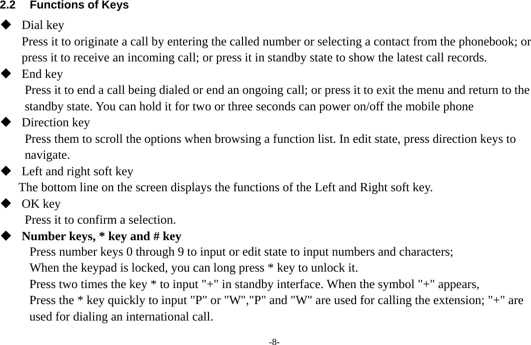  -8- 2.2  Functions of Keys  Dial key Press it to originate a call by entering the called number or selecting a contact from the phonebook; or press it to receive an incoming call; or press it in standby state to show the latest call records.  End key Press it to end a call being dialed or end an ongoing call; or press it to exit the menu and return to the standby state. You can hold it for two or three seconds can power on/off the mobile phone  Direction key Press them to scroll the options when browsing a function list. In edit state, press direction keys to navigate.  Left and right soft key The bottom line on the screen displays the functions of the Left and Right soft key.  OK key Press it to confirm a selection.  Number keys, * key and # key Press number keys 0 through 9 to input or edit state to input numbers and characters;   When the keypad is locked, you can long press * key to unlock it. Press two times the key * to input &quot;+&quot; in standby interface. When the symbol &quot;+&quot; appears, Press the * key quickly to input &quot;P&quot; or &quot;W&quot;,&quot;P&quot; and &quot;W&quot; are used for calling the extension; &quot;+&quot; are used for dialing an international call. 