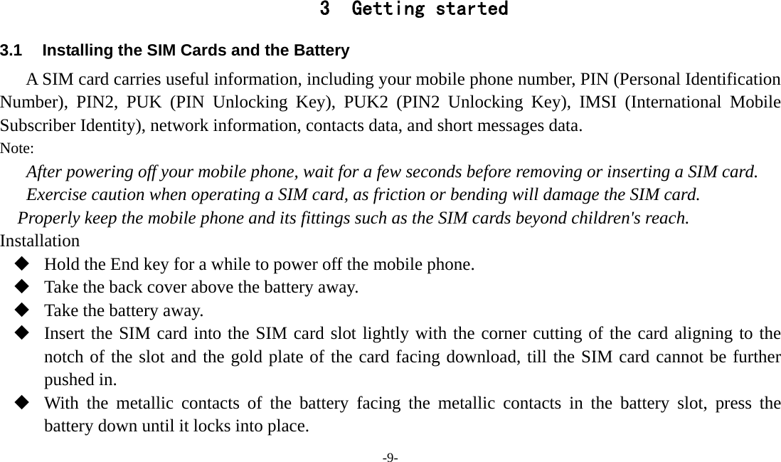  -9-  3 Getting started 3.1  Installing the SIM Cards and the Battery A SIM card carries useful information, including your mobile phone number, PIN (Personal Identification Number), PIN2, PUK (PIN Unlocking Key), PUK2 (PIN2 Unlocking Key), IMSI (International Mobile Subscriber Identity), network information, contacts data, and short messages data. Note: After powering off your mobile phone, wait for a few seconds before removing or inserting a SIM card. Exercise caution when operating a SIM card, as friction or bending will damage the SIM card. Properly keep the mobile phone and its fittings such as the SIM cards beyond children&apos;s reach. Installation  Hold the End key for a while to power off the mobile phone.  Take the back cover above the battery away.  Take the battery away.  Insert the SIM card into the SIM card slot lightly with the corner cutting of the card aligning to the notch of the slot and the gold plate of the card facing download, till the SIM card cannot be further pushed in.  With the metallic contacts of the battery facing the metallic contacts in the battery slot, press the battery down until it locks into place. 