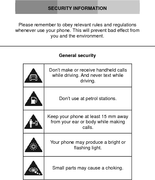 SECURITY INFORMATIONPlease remember to obey relevant rules and regulations whenever use your phone. This will prevent bad effect from you and the environment.General securityDon’t make or receive handheld calls while driving. And never text while driving.Don’t use at petrol stations.Keep your phone at least 15 mm away from your ear or body while making calls.Your phone may produce a bright or flashing light.Small parts may cause a choking.