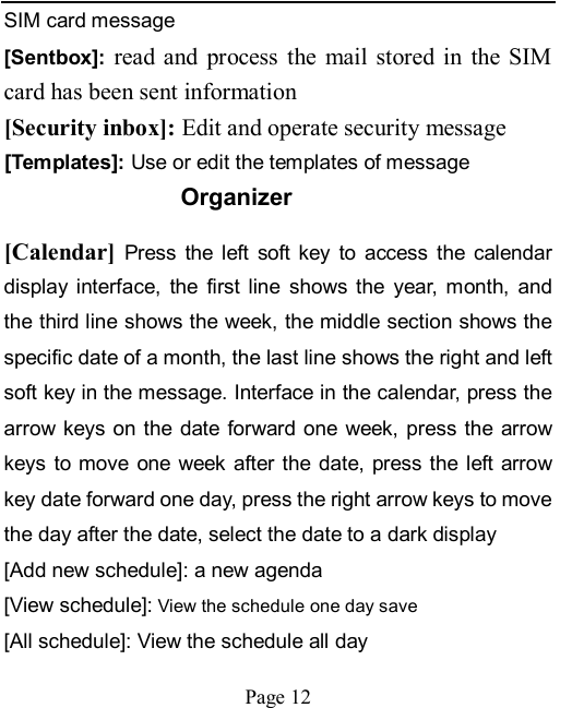    Page 12   SIM card message [Sentbox]:  read  and  process  the  mail  stored in  the  SIM card has been sent information [Security inbox]: Edit and operate security message [Templates]: Use or edit the templates of message Organizer [Calendar] Press  the  left  soft  key  to  access  the  calendar display  interface,  the  first  line  shows  the  year,  month,  and the third line shows the week, the middle section shows the specific date of a month, the last line shows the right and left soft key in the message. Interface in the calendar, press the arrow keys on the  date forward one week, press the arrow keys  to move  one  week after the  date, press the left  arrow key date forward one day, press the right arrow keys to move the day after the date, select the date to a dark display [Add new schedule]: a new agenda [View schedule]: View the schedule one day save [All schedule]: View the schedule all day 