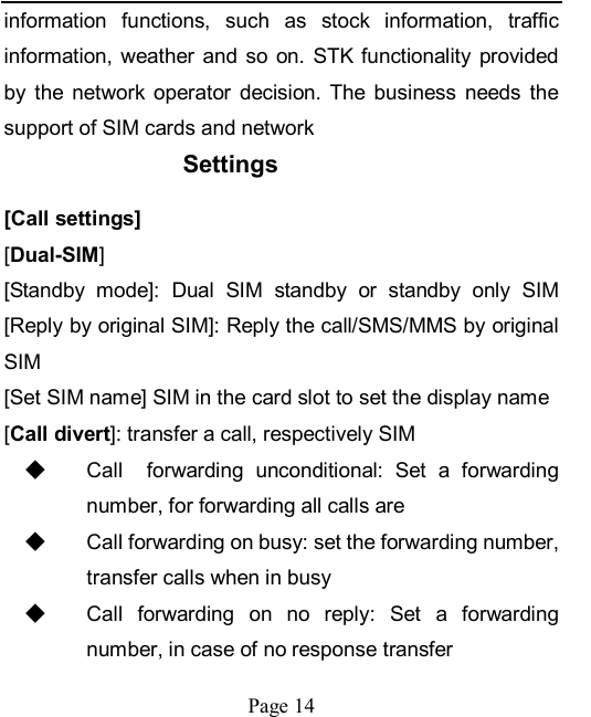    Page 14   information  functions,  such  as  stock  information,  traffic information,  weather  and  so on.  STK  functionality  provided by  the  network  operator  decision.  The  business  needs  the support of SIM cards and network Settings [Call settings] [Dual-SIM] [Standby  mode]:  Dual  SIM  standby  or  standby  only  SIM [Reply by original SIM]: Reply the call/SMS/MMS by original SIM [Set SIM name] SIM in the card slot to set the display name [Call divert]: transfer a call, respectively SIM ◆ Call    forwarding  unconditional:  Set  a  forwarding number, for forwarding all calls are ◆ Call forwarding on busy: set the forwarding number, transfer calls when in busy ◆ Call  forwarding  on  no  reply:  Set  a  forwarding number, in case of no response transfer 