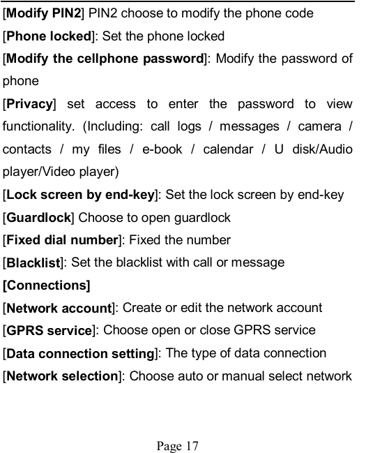    Page 17   [Modify PIN2] PIN2 choose to modify the phone code [Phone locked]: Set the phone locked [Modify the cellphone password]: Modify the password of phone [Privacy]  set  access  to  enter  the  password  to  view functionality.  (Including:  call  logs  /  messages  /  camera  / contacts  /  my  files  /  e-book  /  calendar  /  U  disk/Audio player/Video player)   [Lock screen by end-key]: Set the lock screen by end-key [Guardlock] Choose to open guardlock [Fixed dial number]: Fixed the number [Blacklist]: Set the blacklist with call or message [Connections] [Network account]: Create or edit the network account [GPRS service]: Choose open or close GPRS service [Data connection setting]: The type of data connection [Network selection]: Choose auto or manual select network 