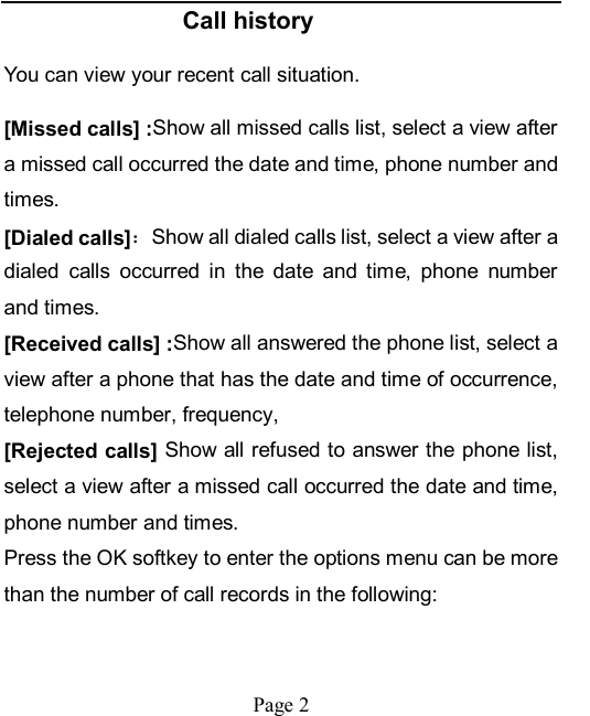    Page 2   Call history You can view your recent call situation.   [Missed calls] :Show all missed calls list, select a view after a missed call occurred the date and time, phone number and times. [Dialed calls]：Show all dialed calls list, select a view after a dialed  calls  occurred  in  the  date  and  time,  phone  number and times. [Received calls] :Show all answered the phone list, select a view after a phone that has the date and time of occurrence, telephone number, frequency, [Rejected calls] Show all refused to answer the phone list, select a view after a missed call occurred the date and time, phone number and times. Press the OK softkey to enter the options menu can be more than the number of call records in the following: 