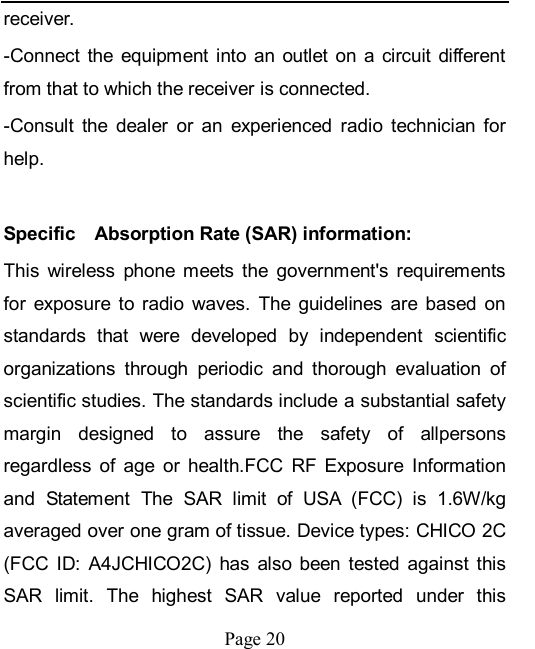    Page 20   receiver. -Connect  the  equipment  into an  outlet  on  a  circuit  different from that to which the receiver is connected. -Consult  the  dealer  or  an  experienced  radio  technician  for help.    Specific    Absorption Rate (SAR) information: This  wireless  phone  meets  the  government&apos;s  requirements for  exposure  to  radio  waves.  The  guidelines  are  based  on standards  that  were  developed  by  independent  scientific organizations  through  periodic  and  thorough  evaluation  of scientific studies. The standards include a substantial safety margin  designed  to  assure  the  safety  of  allpersons regardless  of  age  or  health.FCC  RF  Exposure  Information and  Statement  The  SAR  limit  of  USA  (FCC)  is  1.6W/kg averaged over one gram of tissue. Device types: CHICO 2C (FCC  ID:  A4JCHICO2C)  has  also been  tested  against  this SAR  limit.  The  highest  SAR  value  reported  under  this 