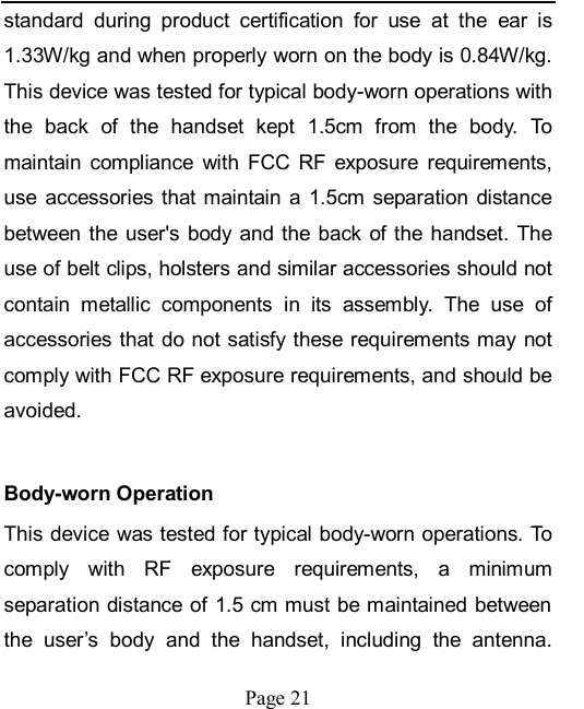    Page 21   standard  during  product  certification  for  use  at  the  ear  is 1.33W/kg and when properly worn on the body is 0.84W/kg. This device was tested for typical body-worn operations with the  back  of  the  handset  kept  1.5cm  from  the  body.  To maintain  compliance  with  FCC  RF  exposure  requirements, use  accessories  that maintain  a  1.5cm  separation  distance between  the user&apos;s body and the  back of the handset. The use of belt clips, holsters and similar accessories should not contain  metallic  components  in  its  assembly.  The  use  of accessories that do not satisfy these requirements may not comply with FCC RF exposure requirements, and should be avoided.    Body-worn Operation   This device was tested for typical body-worn operations. To comply  with  RF  exposure  requirements,  a  minimum separation distance of 1.5 cm must be maintained between the  user’s  body  and  the  handset,  including  the  antenna. 